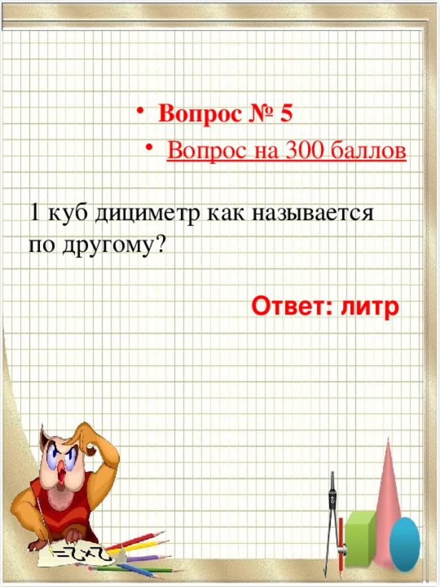 Вопрос № 5  Вопрос на 300 баллов 1 куб дициметр как называется по другому?  Ответ: литр  