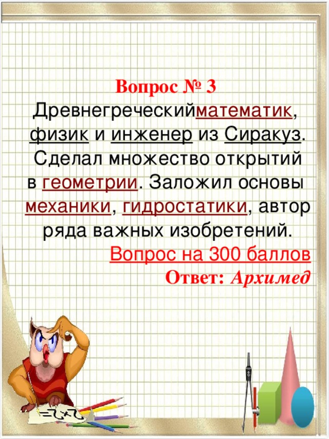   Вопрос № 3  Древнегреческий математик ,  физик   и  инженер  из  Сиракуз . Сделал множество открытий в  геометрии . Заложил основы  механики ,  гидростатики , автор ряда важных изобретений. Вопрос на 300 баллов Ответ:  Архимед 
