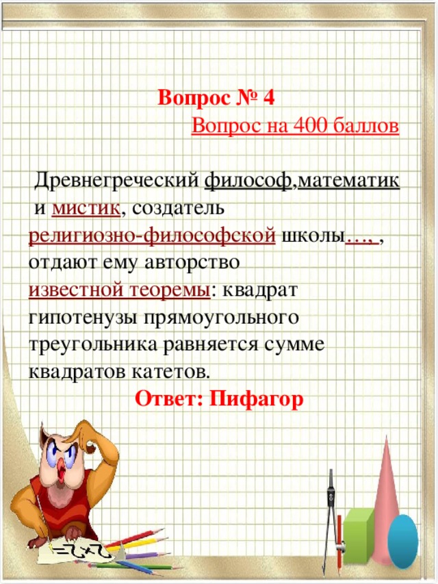 Вопрос № 4   Вопрос на 400 баллов   Древнегреческий  философ , математик  и  мистик , создатель  религиозно-философской  школы …, , отдают ему авторство  известной теоремы : квадрат гипотенузы прямоугольного треугольника равняется сумме квадратов катетов. Ответ: Пифагор 