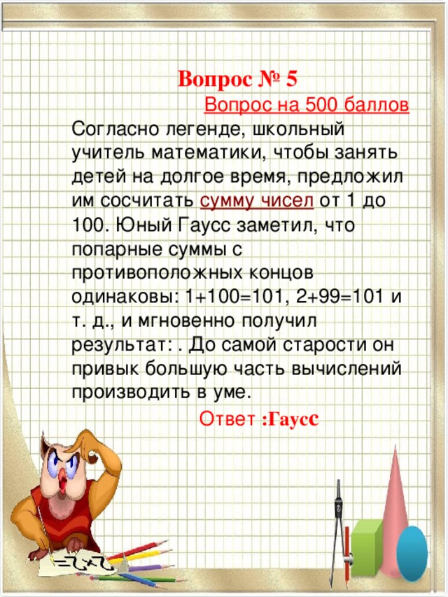 Вопрос № 5  Вопрос на 500 баллов Согласно легенде, школьный учитель математики, чтобы занять детей на долгое время, предложил им сосчитать  сумму чисел  от 1 до 100. Юный Гаусс заметил, что попарные суммы с противоположных концов одинаковы: 1+100=101, 2+99=101 и т. д., и мгновенно получил результат: . До самой старости он привык большую часть вычислений производить в уме.  Ответ :Гаус с   