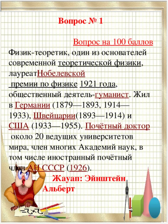 Вопрос № 1   Вопрос на 100 баллов Физик-теоретик, один из основателей современной  теоретической физики , лауреат Нобелевской премии по физике   1921 года , общественный деятель- гуманист . Жил в  Германии  (1879—1893, 1914—1933),  Швейцарии (1893—1914) и  США  (1933—1955).  Почётный доктор  около 20 ведущих университетов мира, член многих Академий наук, в том числе иностранный почётный член  АН СССР  ( 1926 ).  Жауап: Эйнштейн      Альберт 
