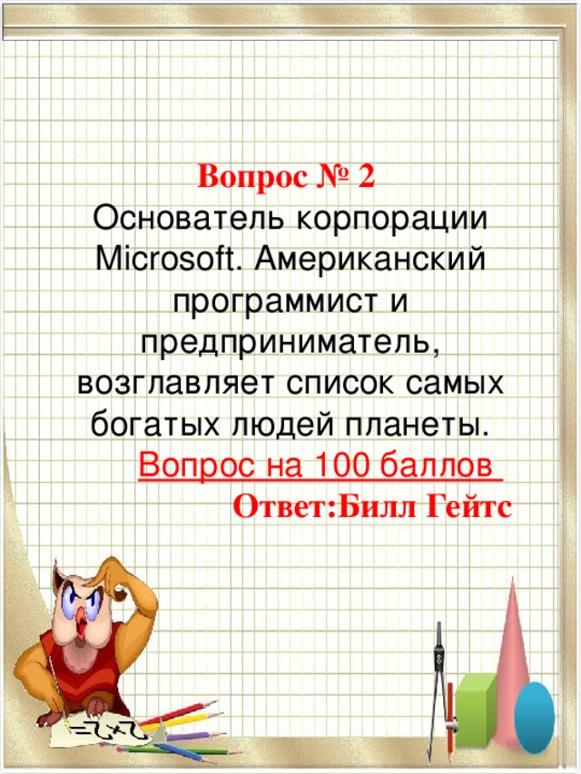  Вопрос № 2  Основатель корпорации Microsoft. Американский программист и предприниматель, возглавляет список самых богатых людей планеты. Вопрос на 100 баллов   Ответ:Билл Гейтс 