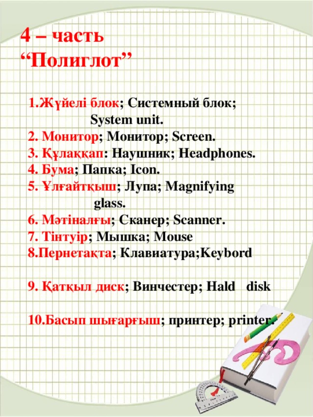 4 – часть  “Полиглот”  1.Жүйелі блок ; Системный блок;    System unit.  2. Монитор ; Монитор; Screen.  3. Құлаққап : Наушник; Headphones.  4. Бума ; Папка; Icon.  5. Ұлғайтқыш ; Лупа; Magnifying    glass.  6. Мәтіналғы ; Сканер; Scanner.  7. Тінтуір ; Мышка; Mouse  8.Пернетақта ; Клавиатура;Keybord      9. Қатқыл диск ; Винчестер; Hald disk  10.Басып шығарғыш ; принтер; printer. 