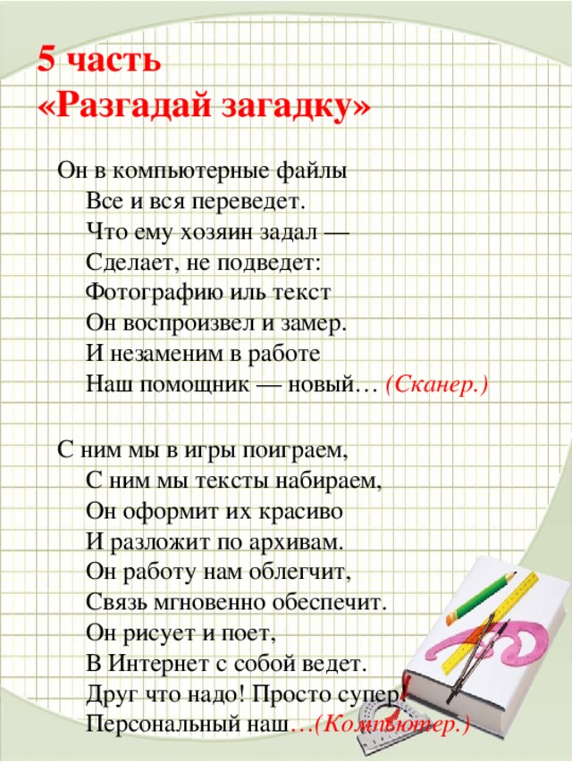 5 часть   «Разгадай загадку»   Он в компьютерные файлы  Все и вся переведет.  Что ему хозяин задал —  Сделает, не подведет:  Фотографию иль текст  Он воспроизвел и замер.  И незаменим в работе  Наш помощник — новый…  (Сканер.)   С ним мы в игры поиграем,  С ним мы тексты набираем,  Он оформит их красиво  И разложит по архивам.  Он работу нам облегчит,  Связь мгновенно обеспечит.  Он рисует и поет,  В Интернет с собой ведет.  Друг что надо! Просто супер!  Персональный наш … (Компьютер.)     