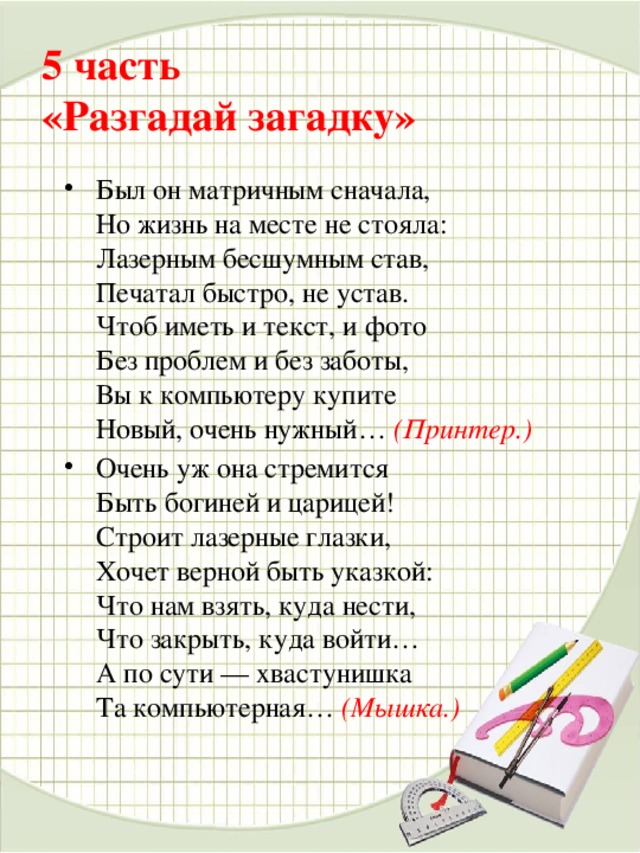 5 часть   «Разгадай загадку»   Был он матричным сначала,  Но жизнь на месте не стояла:  Лазерным бесшумным став,  Печатал быстро, не устав.  Чтоб иметь и текст, и фото  Без проблем и без заботы,  Вы к компьютеру купите  Новый, очень нужный…  (Принтер.) Очень уж она стремится  Быть богиней и царицей!  Строит лазерные глазки,  Хочет верной быть указкой:  Что нам взять, куда нести,  Что закрыть, куда войти…  А по сути — хвастунишка  Та компьютерная…   (Мышка.)     