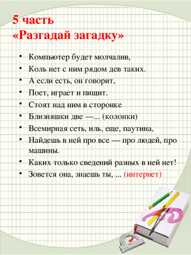 5 часть   «Разгадай загадку»   Компьютер будет молчалив, Коль нет с ним рядом дев таких. А если есть, он говорит, Поет, играет и пищит. Стоят над ним в сторонке Близняшки две —... (колонки) Всемирная сеть, иль, еще, паутина, Найдешь в ней про все — про людей, про машины. Каких только сведений разных в ней нет! Зовется она, знаешь ты, ... (интернет)     