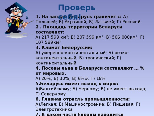 Проверь себя! 1. На западе Беларусь граничит с: А) Польшей; Б) Украиной; В) Латвией; Г) Россией. 2 . Площадь территории Беларуси составляет: А) 217 599 км²; Б) 207 599 км²; В) 506 000км²; Г) 107 589км² 3. Климат Белоруссии: А) умеренно-континентальный; Б) резко-континентальный; В) тропический; Г) континентальный 4. Посевы льна в Беларуси составляют … % от мировых. А) 20%; Б) 30%; В) 6%Э; Г) 16% 5.Беларусь имеет выход к морю: А)Балтийскому; Б) Черному; В) не имеет выхода; Г) Северному 6. Главная отрасль промышленности: А)Легкая; Б) Машиностроение; В) Пищевая; Г) Электротехника 7. В какой части Европы находится Беларусь? А) Восточной; Б)Северной; В) Западной; Г) Центральной 8. Главная река: А) Дунай; Б) Неман; В) Днестр; Г) Днепр 