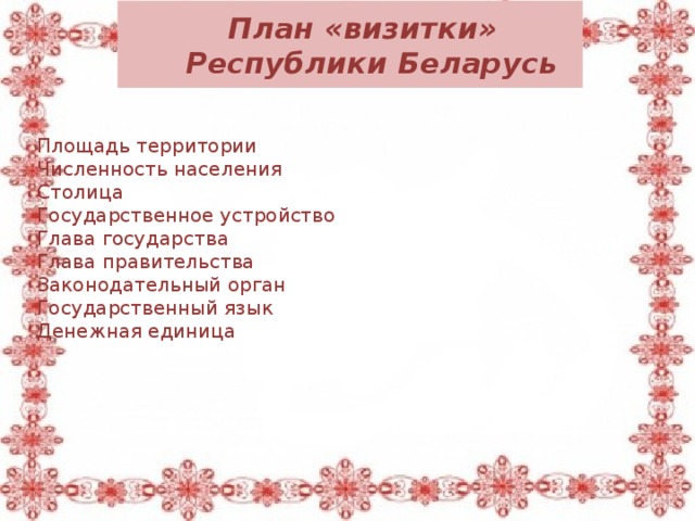  План «визитки»  Республики Беларусь Площадь территории Численность населения Столица Государственное устройство Глава государства Глава правительства Законодательный орган Государственный язык Денежная единица 207 599 км² 9 466 000 чел Минск президентская республика Президент Премьер-министр Национальное собрание белорусский и русский белорусский рубль 