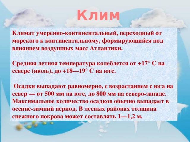 Климат Климат умеренно-континентальный, переходный от морского к континентальному, формирующийся под влиянием воздушных масс Атлантики.  Средняя летняя температура колеблется от +17° С на севере (июль), до +18—19° С на юге.   Осадки выпадают равномерно, с возрастанием с юга на север — от 500 мм на юге, до 800 мм на северо-западе. Максимальное количество осадков обычно выпадает в осенне-зимний период. В лесных районах толщина снежного покрова может составлять 1—1,2 м. 