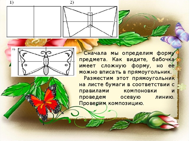 Сначала мы определим форму предмета. Как видите, бабочка имеет сложную форму, но ее можно вписать в прямоугольник. Разместим этот прямоугольник на листе бумаги в соответствии с правилами компоновки и проведем осевую линию. Проверим композицию. 