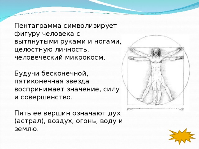 Пентаграмма символизирует фигуру человека с вытянутыми руками и ногами, целостную личность, человеческий микрокосм. Будучи бесконечной, пятиконечная звезда воспринимает значение, силу и совершенство. Пять ее вершин означают дух (астрал), воздух, огонь, воду и землю. 
