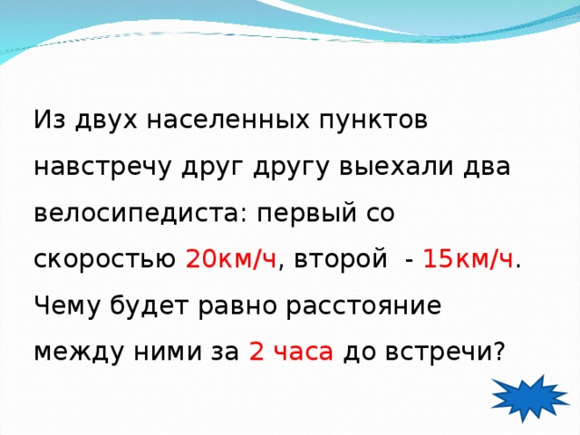 Из двух населенных пунктов навстречу друг другу выехали два велосипедиста: первый со скоростью 20км / ч , второй - 15км / ч . Чему будет равно расстояние между ними за 2  часа до встречи? 