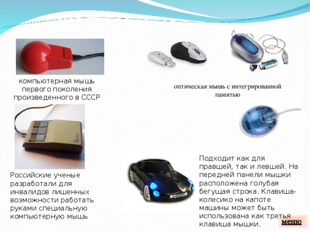 компьютерная мышь первого поколения произведенного в СССР оптическая мышь с интегрированной  памятью Подходит как для правшей, так и левшей. На передней панели мышки расположена голубая бегущая строка. Клавиша-колесико на капоте машины может быть использована как третья клавиша мышки. Российские ученые разработали для инвалидов лишенных возможности работать руками специальную компьютерную мышь 