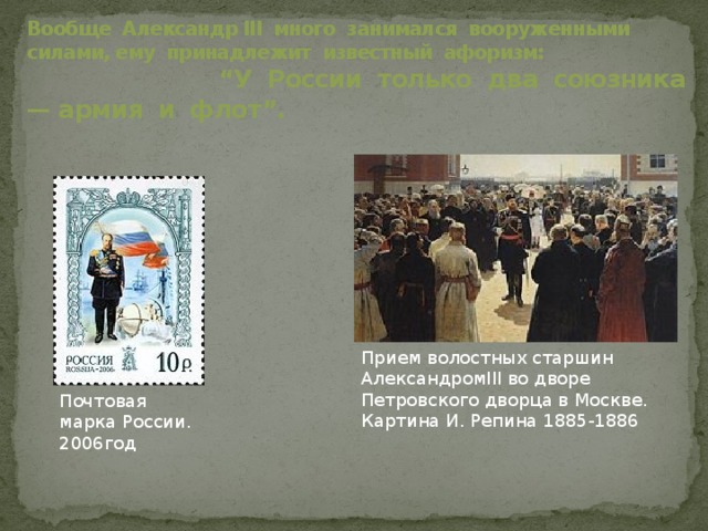 Вообще Александр III много занимался вооруженными силами, ему принадлежит известный афоризм: “У России только два союзника — армия и флот”. Прием волостных старшин АлександромIII во дворе Петровского дворца в Москве. Картина И. Репина 1885-1886 Почтовая марка России. 2006год 