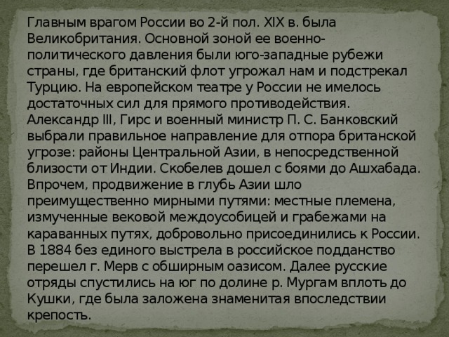 Главным врагом России во 2-й пол. XIX в. была Великобритания. Основной зоной ее военно-политического давления были юго-западные рубежи страны, где британский флот угрожал нам и подстрекал Турцию. На европейском театре у России не имелось достаточных сил для прямого противодействия. Александр III, Гирс и военный министр П. С. Банковский выбрали правильное направление для отпора британской угрозе: районы Центральной Азии, в непосредственной близости от Индии. Скобелев дошел с боями до Ашхабада. Впрочем, продвижение в глубь Азии шло преимущественно мирными путями: местные племена, измученные вековой междоусобицей и грабежами на караванных путях, добровольно присоединились к России. В 1884 без единого выстрела в российское подданство перешел г. Мерв с обширным оазисом. Далее русские отряды спустились на юг по долине р. Мургам вплоть до Кушки, где была заложена знаменитая впоследствии крепость. 