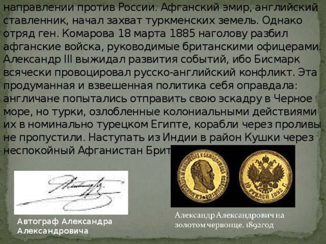 Британская империя пыталась дать военный ответ в этом направлении против России. Афганский эмир, английский ставленник, начал захват туркменских земель. Однако отряд ген. Комарова 18 марта 1885 наголову разбил афганские войска, руководимые британскими офицерами. Александр III выжидал развития событий, ибо Бисмарк всячески провоцировал русско-английский конфликт. Эта продуманная и взвешенная политика себя оправдала: англичане попытались отправить свою эскадру в Черное море, но турки, озлобленные колониальными действиями их в номинально турецком Египте, корабли через проливы не пропустили. Наступать из Индии в район Кушки через неспокойный Афганистан Британия была не в силах. Автограф Александра Александровича 