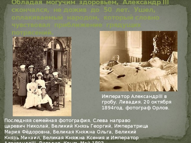 Обладая могучим здоровьем, Александр III скончался, не дожив до 50 лет. Ушел, оплакиваемый народом, который словно чувствовал приближение грядущих потрясений. Император АлександрIII в гробу. Ливадия. 20 октября 1894год. фотограф Орлов. Последняя семейная фотография. Слева направо царевич Николай, Великий Князь Георгий, Императрица Мария Фёдоровна, Великая Княжна Ольга, Великий Князь Михаил, Великая Княжна Ксения и Император АлександрIII. Ливадия. Крым. Май 1893. 
