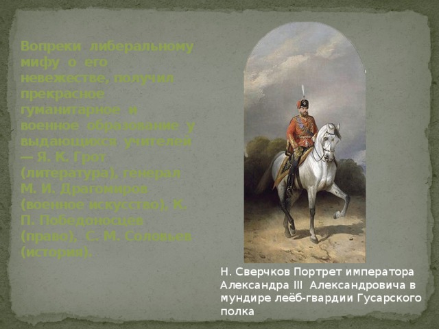Вопреки либеральному мифу о его невежестве, получил прекрасное гуманитарное и военное образование у выдающихся учителей — Я. К. Грот (литература), генерал М. И. Драгомиров (военное искусство), К. П. Победоносцев (право), С. М. Соловьев (история). Н. Сверчков Портрет императора Александра III Александровича в мундире леёб-гвардии Гусарского полка 