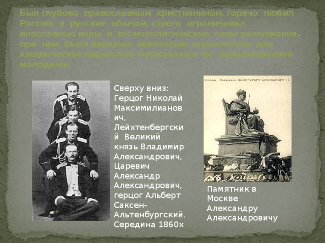 Был глубоко православным христианином, горячо любил Россию и русские обычаи, строго ограничивал инославные веры и космополитические силы разложения, при нем были введены некоторые ограничения для хищнической еврейской буржуазии и ее революционной молодежи. Сверху вниз: Герцог Николай Максимилианович, Лейхтенбергский Великий князь Владимир Александрович, Царевич Александр Александрович, герцог Альберт Саксен-Альтенбургский. Середина 1860х Памятник в Москве Александру Александровичу 