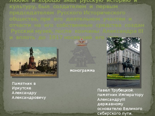 Любил и хорошо знал русскую историю и культуру, был создателем и первым председателем Русского Исторического общества, при его деятельном участии и отчасти на его собственные средства создан Русский музей, после кончины Александра III и вплоть до 1917 носивший его имя. монограмма Памятник в Иркутске Александру Александровичу Павел Трубецкой. памятник Императору АлександруIII державному основателю Великого сибирского пути. 1909год 