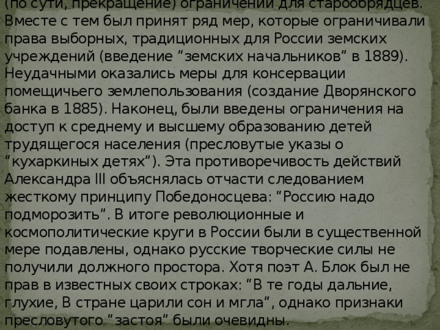 Принял ряд льгот трудящемуся русскому народу: понижение выкупных платежей по реформе 1861, создание Крестьянского поземельного банка, ослабление (по сути, прекращение) ограничений для старообрядцев. Вместе с тем был принят ряд мер, которые ограничивали права выборных, традиционных для России земских учреждений (введение “земских начальников” в 1889). Неудачными оказались меры для консервации помещичьего землепользования (создание Дворянского банка в 1885). Наконец, были введены ограничения на доступ к среднему и высшему образованию детей трудящегося населения (пресловутые указы о “кухаркиных детях”). Эта противоречивость действий Александра III объяснялась отчасти следованием жесткому принципу Победоносцева: “Россию надо подморозить”. В итоге революционные и космополитические круги в России были в существенной мере подавлены, однако русские творческие силы не получили должного простора. Хотя поэт А. Блок был не прав в известных своих строках: “В те годы дальние, глухие, В стране царили сон и мгла”, однако признаки пресловутого “застоя” были очевидны. 