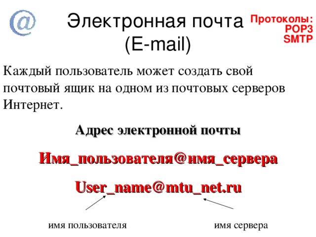  Протоколы:  POP3 SMTP  Протоколы:  POP3 SMTP   Электронная почта  ( E-mail)   Каждый пользователь может создать свой почтовый ящик на одном из почтовых серверов Интернет. Адрес электронной почты Имя_пользователя@имя_сервера User_name@mtu_net.ru  имя пользователя    имя сервера 