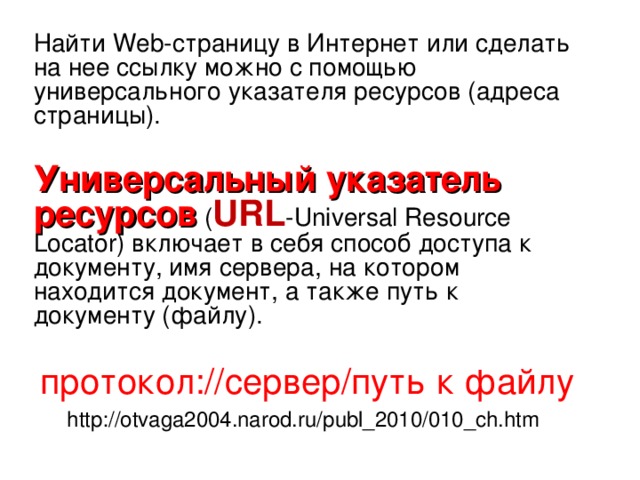 Найти Web -страницу в Интернет или сделать на нее ссылку можно с помощью универсального указателя ресурсов (адреса страницы). Универсальный указатель ресурсов ( URL -Universal Resource Locator) включает в себя способ доступа к документу, имя сервера, на котором находится документ, а также путь к документу (файлу). протокол://сервер/путь к файлу http://otvaga2004.narod.ru/publ_2010/010_ch.htm  