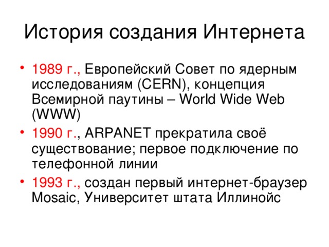 История создания Интернета 1989 г., Европейский Совет по ядерным исследованиям ( CERN) , концепция Всемирной паутины – World Wide Web (WWW) 1990 г. , ARPANET прекратила своё существование; первое подключение по телефонной линии 1993 г., создан первый интернет-браузер Mosaic , Университет штата Иллинойс 