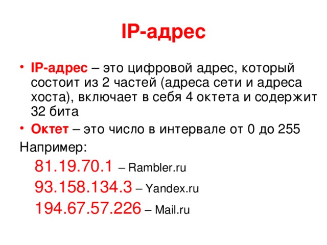 IP- адрес IP- адрес – это цифровой адрес, который состоит из 2 частей (адреса сети и адреса хоста), включает в себя 4 октета и содержит 32 бита Октет – это число в интервале от 0 до 255 Например: 81.19.70.1 – Rambler.ru 93.158.134.3 – Yandex.ru 194.67.57.226 – Mail.ru 81.19.70.1 – Rambler.ru 93.158.134.3 – Yandex.ru 194.67.57.226 – Mail.ru 
