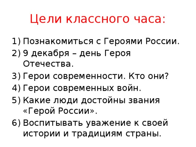 Цели классного часа: Познакомиться с Героями России. 9 декабря – день Героя Отечества. Герои современности. Кто они? Герои современных войн. Какие люди достойны звания «Герой России». Воспитывать уважение к своей истории и традициям страны.  