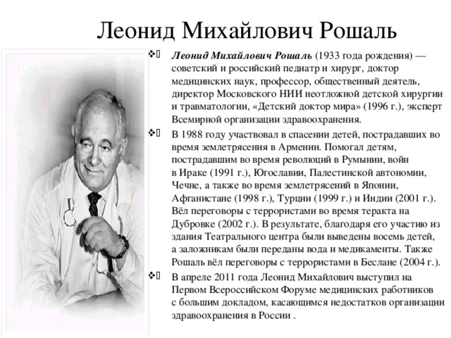 Леонид Михайлович Рошаль Леонид Михайлович Рошаль (1933 года рождения) — советский и российский педиатр и хирург, доктор медицинских наук, профессор, общественный деятель, директор Московского НИИ неотложной детской хирургии и травматологии, «Детский доктор мира» (1996 г.), эксперт Всемирной организации здравоохранения. В 1988 году участвовал в спасении детей, пострадавших во время землетрясения в Армении. Помогал детям, пострадавшим во время революций в Румынии, войн в Ираке (1991 г.), Югославии, Палестинской автономии, Чечне, а также во время землетрясений в Японии, Афганистане (1998 г.), Турции (1999 г.) и Индии (2001 г.). Вёл переговоры с террористами во время теракта на Дубровке (2002 г.). В результате, благодаря его участию из здания Театрального центра были выведены восемь детей, а заложникам были переданы вода и медикаменты. Также Рошаль вёл переговоры с террористами в Беслане (2004 г.). В апреле 2011 года Леонид Михайлович выступил на Первом Всероссийском Форуме медицинских работников с большим докладом, касающимся недостатков организации здравоохранения в России . 