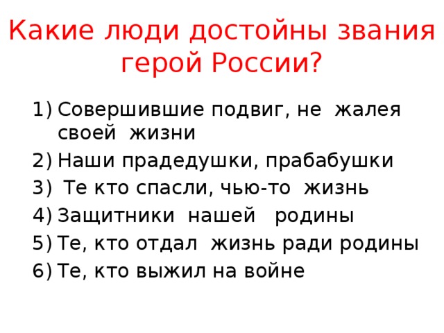Какие люди достойны звания герой России? Совершившие подвиг, не жалея своей жизни Наши прадедушки, прабабушки  Те кто спасли, чью-то жизнь Защитники нашей родины Те, кто отдал жизнь ради родины Те, кто выжил на войне 