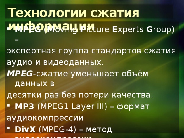 Технологии сжатия информации MPEG ( M oving P icture E xperts G roup) – экспертная группа стандартов сжатия аудио и видеоданных. MPEG -сжатие уменьшает объём данных в десятки раз без потери качества. MP3 (MPEG1 Layer III) – формат аудиокомпрессии DivX (MPEG-4) – метод видеокомпрессии, позволяющий на CD хранить 1,5 часовой фильм. 