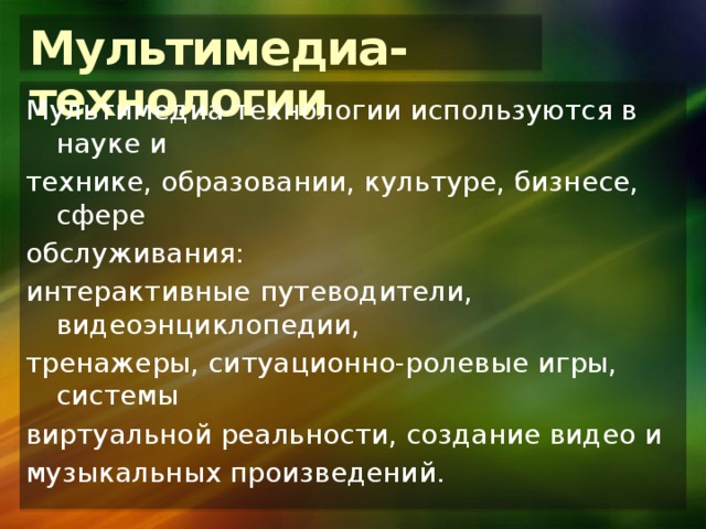 Мультимедиа-технологии Мультимедиа-технологии используются в науке и технике, образовании, культуре, бизнесе, сфере обслуживания: интерактивные путеводители, видеоэнциклопедии, тренажеры, ситуационно-ролевые игры, системы виртуальной реальности, создание видео и музыкальных произведений. 