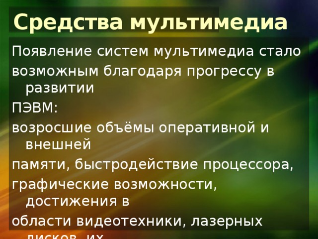 Средства мультимедиа Появление систем мультимедиа стало возможным благодаря прогрессу в развитии ПЭВМ: возросшие объёмы оперативной и внешней памяти, быстродействие процессора, графические возможности, достижения в области видеотехники, лазерных дисков, их массовое внедрение, а также разработка методов эффективного сжатия и развёртки данных. 