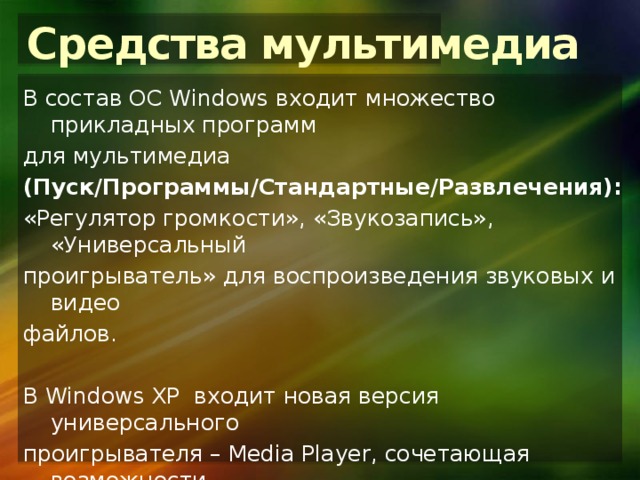 Средства мультимедиа В состав ОС Windows входит множество прикладных программ для мультимедиа (Пуск/Программы/Стандартные/Развлечения): «Регулятор громкости», «Звукозапись», «Универсальный проигрыватель» для воспроизведения звуковых и видео файлов. В Windows XP входит новая версия универсального проигрывателя – Media Player, сочетающая возможности прослушивания аудио, цифровых звуковых файлов, программ Internet-радио, скачивания мультимедиа-файлов и записи их на внешние устройства. 