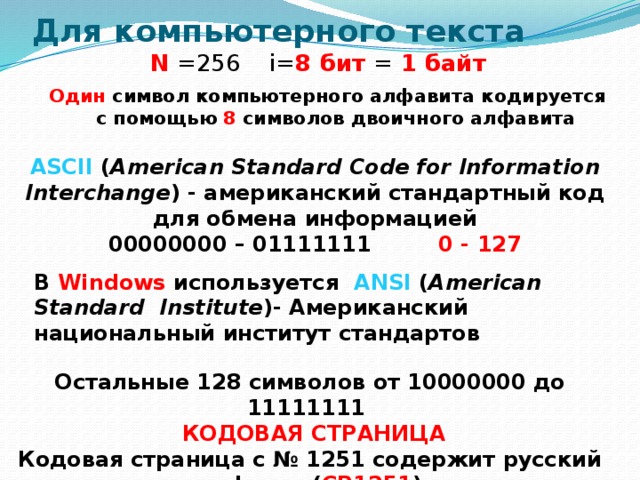 Для компьютерного текста   N =256 i= 8 бит = 1 байт Один символ компьютерного алфавита кодируется с помощью 8 символов двоичного алфавита ASCII  ( American Standard Code for Information Interchange ) - американский стандартный код для обмена информацией 00000000 – 01111111 0 - 127 В Windows используется ANSI ( American Standard Institute )- Американский национальный институт стандартов Остальные 128 символов от 10000000 до 11111111  КОДОВАЯ СТРАНИЦА Кодовая страница с № 1251 содержит русский алфавит ( CP1251 ) 