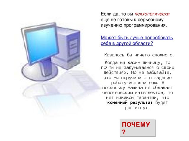 психологически  Может быть лучше попробовать себя в другой области?  Казалось бы ничего сложного. Когда мы жарим яичницу, то почти не задумываемся о своих действиях. Но не забывайте, что мы поручили это задание роботу-исполнителю. А поскольку машина не обладает человеческим интеллектом, то нет никакой гарантии, что конечный результат будет достигнут. ПОЧЕМУ? 