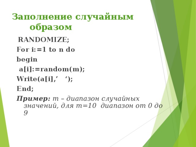 Заполнение случайным образом  RANDOMIZE; For i:=1 to n do begin  a[i]:=random(m); Write(a[i],’ ‘); End; Пример: m – диапазон случайных значений, для m=10 диапазон от 0 до 9  