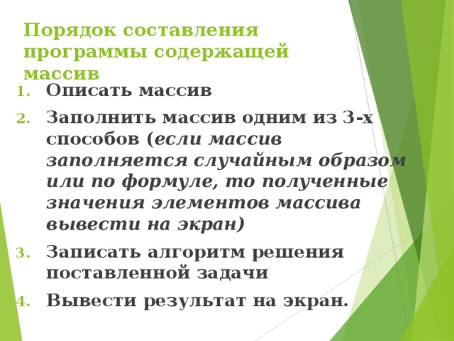 Порядок составления программы содержащей массив Описать массив Заполнить массив одним из 3-х способов ( если массив заполняется случайным образом или по формуле, то полученные значения элементов массива вывести на экран) Записать алгоритм решения поставленной задачи Вывести результат на экран.  