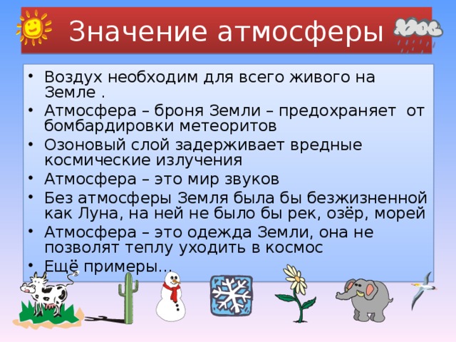  Значение атмосферы   Воздух необходим для всего живого на Земле . Атмосфера – броня Земли – предохраняет от бомбардировки метеоритов Озоновый слой задерживает вредные космические излучения Атмосфера – это мир звуков Без атмосферы Земля была бы безжизненной как Луна, на ней не было бы рек, озёр, морей Атмосфера – это одежда Земли, она не позволят теплу уходить в космос Ещё примеры…   