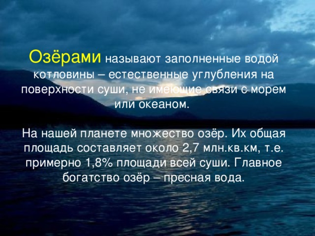 Озёрами называют заполненные водой котловины – естественные углубления на поверхности суши, не имеющие связи с морем или океаном. На нашей планете множество озёр. Их общая площадь составляет около 2,7 млн.кв.км, т.е. примерно 1,8% площади всей суши. Главное богатство озёр – пресная вода. 