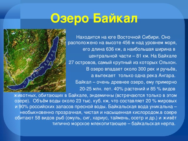 Озеро Байкал  Находится на юге Восточной Сибири. Оно расположено на высоте 456 м над уровнем моря,  его длина 636 км, а наибольшая ширина в центральной части – 81 км. На Байкале  27 островов, самый крупный из которых Ольхон.  В озеро впадает около 300 рек и ручьёв,  а вытекает только одна река Ангара. Байкал – очень древнее озеро, ему примерно  20-25 млн. лет. 40% растений и 85 % видов животных, обитающих в Байкале, эндемичны (встречаются только в этом озере). Объём воды около 23 тыс. куб. км, что составляет 20 % мировых и 90% российских запасов пресной воды. Байкальская вода уникальна – необыкновенно прозрачная, чистая и насыщенная кислородом.в озере обитают 58 видов рыб (омуль, сиг, хариус, таймень, осетр и др.) и живёт типично морское млекопитающее – байкальская нерпа. 