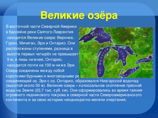 Великие озёра В восточной части Северной Америки в бассейне реки Святого Лаврентия  находятся Великие озера: Верхнее, Гурон, Мичиган, Эри и Онтарио. Они расположены ступенями, разница в  высоте первых четырёх не превышает  9 м, и лишь нижнее, Онтарио,  находится почти на 100 м ниже Эри. Озера соединены между собой короткими бурными и многоводными реками. На реке Ниагара, соединяющей оз. Эри с оз. Онтарио, образовался Ниагарский водопад (высотой около 50 м). Великие озера – колоссальное скопление пресной воды на Земле (22,7 тыс. куб. км). Они сформировались во время таяния огромного ледникового покрова в северной части Североамериканского континента и за свою историю неоднократно меняли очертания. 