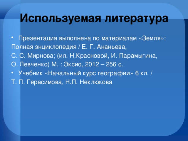 Используемая литература Презентация выполнена по материалам «Земля»: Полная энциклопедия / Е. Г. Ананьева, С. С. Мирнова; (ил. Н.Красновой, И. Парамыгина, О. Левченко) М. : Эксио, 2012 – 256 с. Учебник «Начальный курс географии» 6 кл. / Т. П. Герасимова, Н.П. Неклюкова 