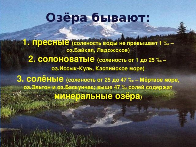 Озёра бывают:   1. пресные (соленость воды не превышает 1 ‰ – оз.Байкал, Ладожское)  2. солоноватые (соленость от 1 до 25 ‰ – оз.Иссык-Куль, Каспийское море) 3. солёные (соленость от 25 до 47 ‰ – Мёртвое море, оз.Эльтон и оз.Баскунчак; выше 47 ‰ солей содержат минеральные озёра ) 