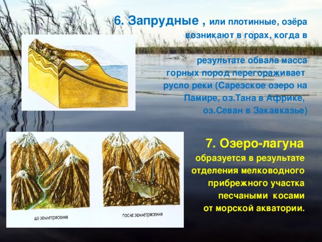6. Запрудные , или плотинные, озёра  возникают в горах, когда в   результате обвала масса  горных пород перегораживает русло реки (Сарезское озеро на  Памире, оз.Тана в Африке, оз.Севан в Закавказье)  7. Озеро-лагуна образуется в результате отделения мелководного прибрежного участка песчаными косами от морской акватории. 