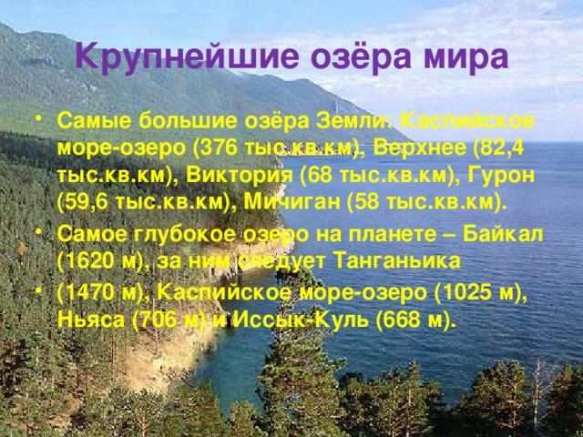 Крупнейшие озёра мира Самые большие озёра Земли: Каспийское море-озеро (376 тыс.кв.км), Верхнее (82,4 тыс.кв.км), Виктория (68 тыс.кв.км), Гурон (59,6 тыс.кв.км), Мичиган (58 тыс.кв.км). Самое глубокое озеро на планете – Байкал (1620 м), за ним следует Танганьика (1470 м), Каспийское море-озеро (1025 м), Ньяса (706 м) и Иссык-Куль (668 м). 