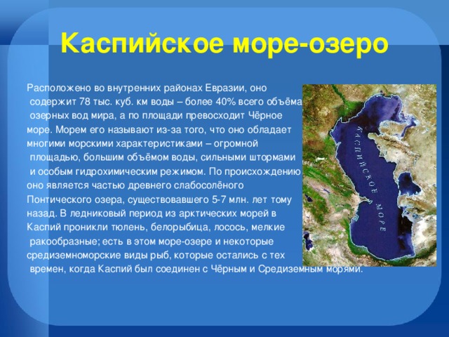 Каспийское море-озеро Расположено во внутренних районах Евразии, оно  содержит 78 тыс. куб. км воды – более 40% всего объёма  озерных вод мира, а по площади превосходит Чёрное море. Морем его называют из-за того, что оно обладает многими морскими характеристиками – огромной  площадью, большим объёмом воды, сильными штормами  и особым гидрохимическим режимом. По происхождению оно является частью древнего слабосолёного Понтического озера, существовавшего 5-7 млн. лет тому назад. В ледниковый период из арктических морей в Каспий проникли тюлень, белорыбица, лосось, мелкие  ракообразные; есть в этом море-озере и некоторые средиземноморские виды рыб, которые остались с тех  времен, когда Каспий был соединен с Чёрным и Средиземным морями. 