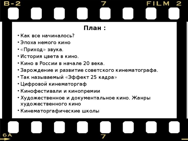 План : Как все начиналось? Эпоха немого кино «Приход» звука. История цвета в кино. Кино в России в начале 20 века. Зарождение и развитие советского кинематографа. Так называемый «Эффект 25 кадра» Цифровой кинематоргаф Кинофестивали и кинопремии Художественное и документальное кино. Жанры художественного кино Кинематоргафические школы 